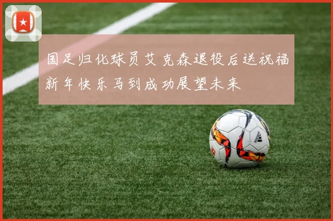 国足归化球员艾克森退役后送祝福新年快乐马到成功展望未来