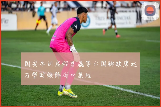 国安冬训启程李磊等六国脚缺席达万暂时缺阵海口集结