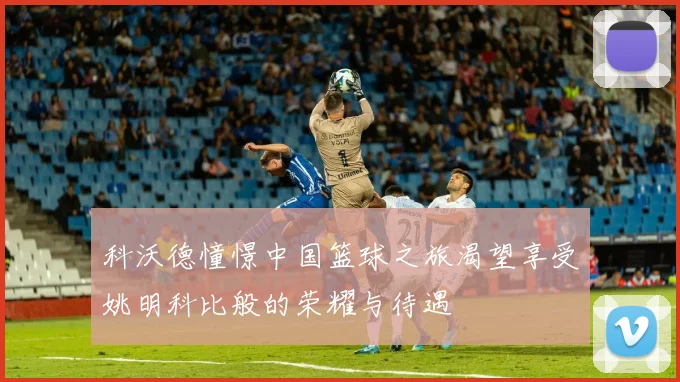 科沃德憧憬中国篮球之旅渴望享受姚明科比般的荣耀与待遇