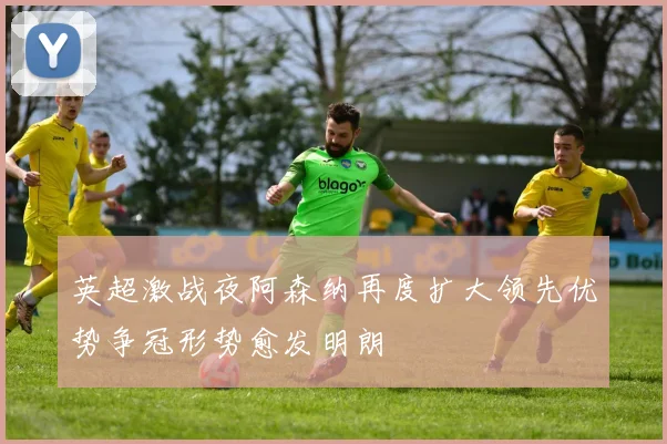 英超激战夜阿森纳再度扩大领先优势争冠形势愈发明朗