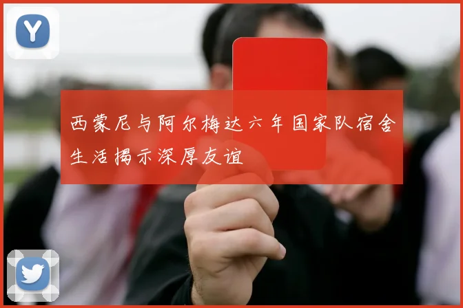 西蒙尼与阿尔梅达六年国家队宿舍生活揭示深厚友谊