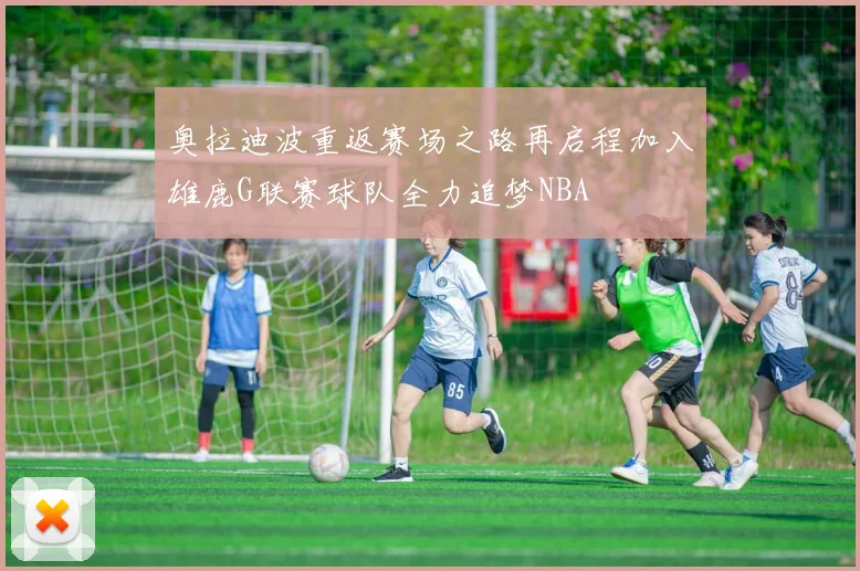 奥拉迪波重返赛场之路再启程加入雄鹿G联赛球队全力追梦NBA
