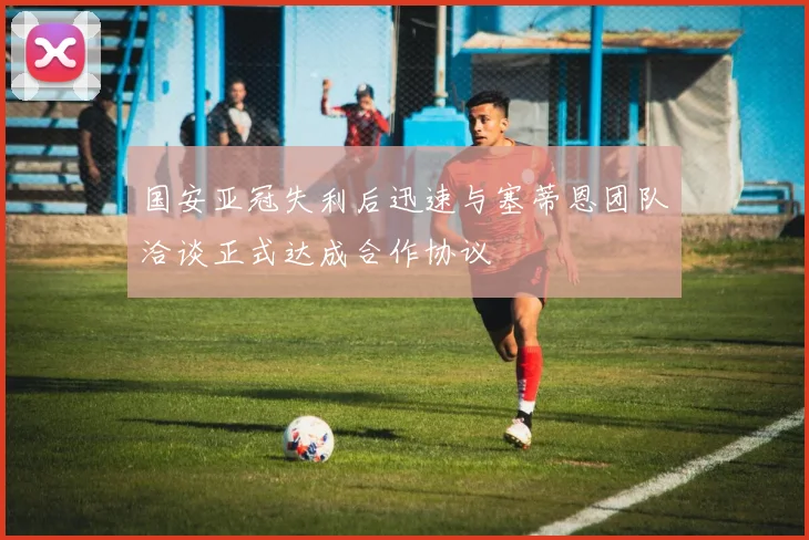 国安亚冠失利后迅速与塞蒂恩团队洽谈正式达成合作协议