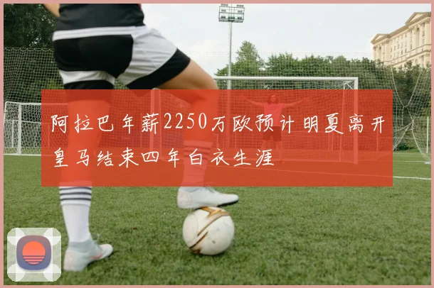 阿拉巴年薪2250万欧预计明夏离开皇马结束四年白衣生涯