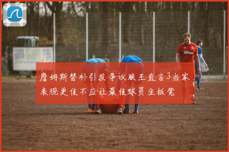 詹姆斯替补引发争议狼王直言3当家表现更佳不应让最佳球员坐板凳