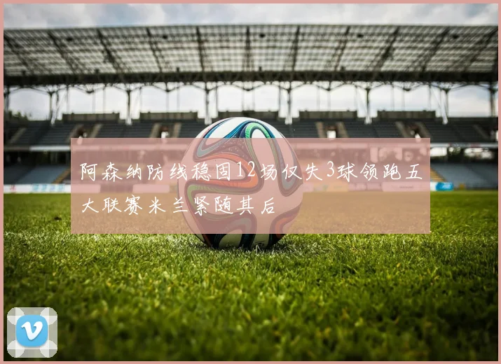 阿森纳防线稳固12场仅失3球领跑五大联赛米兰紧随其后