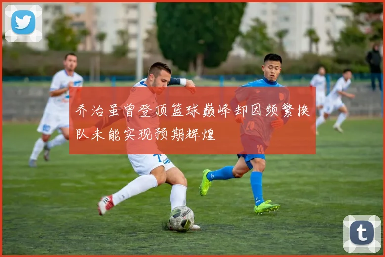 乔治虽曾登顶篮球巅峰却因频繁换队未能实现预期辉煌