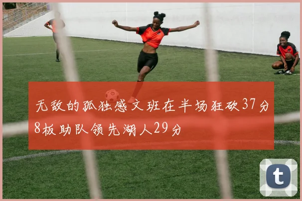 无敌的孤独感文班在半场狂砍37分8板助队领先湖人29分