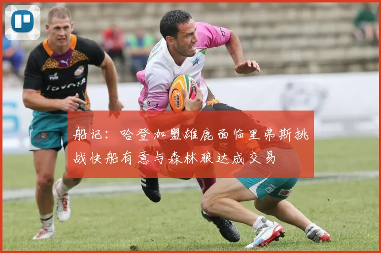 船记：哈登加盟雄鹿面临里弗斯挑战快船有意与森林狼达成交易