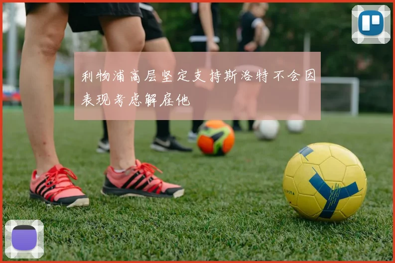 利物浦高层坚定支持斯洛特不会因表现考虑解雇他