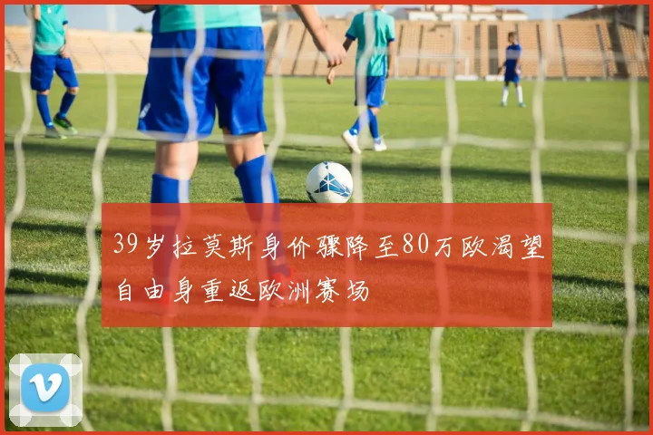 39岁拉莫斯身价骤降至80万欧渴望自由身重返欧洲赛场