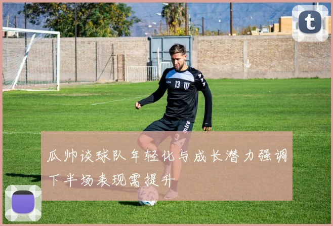 瓜帅谈球队年轻化与成长潜力强调下半场表现需提升