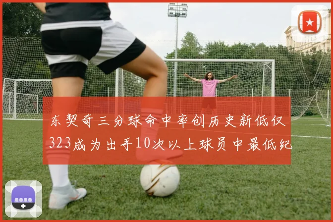 东契奇三分球命中率创历史新低仅323成为出手10次以上球员中最低纪录