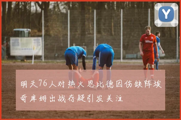 明天76人对热火恩比德因伤缺阵埃奇库姆出战存疑引发关注