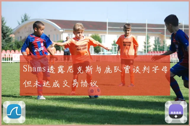 Shams透露尼克斯与鹿队曾谈判字母但未达成交易协议