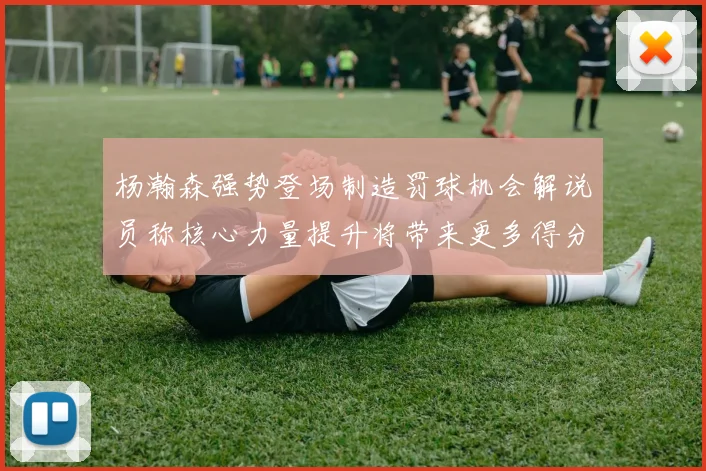 杨瀚森强势登场制造罚球机会解说员称核心力量提升将带来更多得分可能