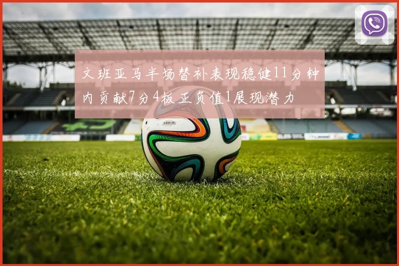 文班亚马半场替补表现稳健11分钟内贡献7分4板正负值1展现潜力
