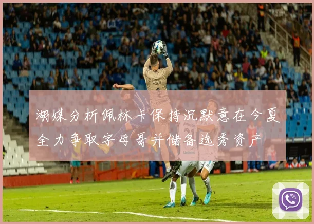 湖媒分析佩林卡保持沉默意在今夏全力争取字母哥并储备选秀资产