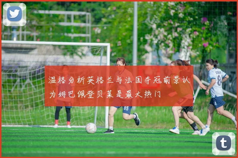 温格分析英格兰与法国夺冠前景认为姆巴佩登贝莱是最大热门