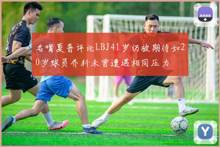 名嘴夏普评论LBJ41岁仍被期待如20岁球员乔科未曾遭遇相同压力