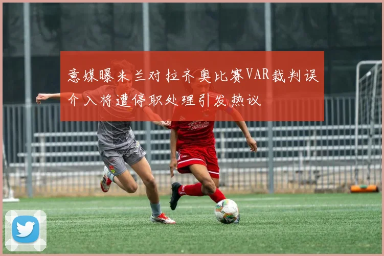 意媒曝米兰对拉齐奥比赛VAR裁判误介入将遭停职处理引发热议