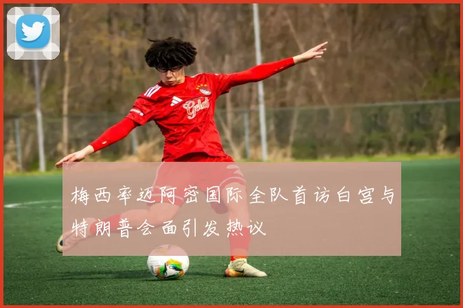 梅西率迈阿密国际全队首访白宫与特朗普会面引发热议