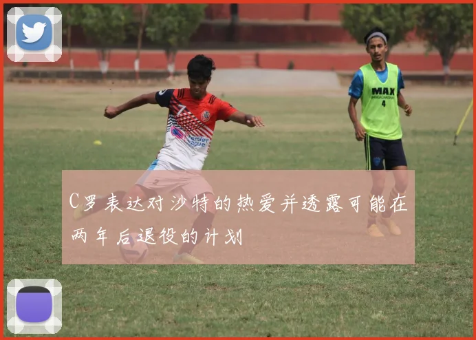 C罗表达对沙特的热爱并透露可能在两年后退役的计划