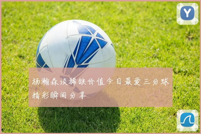 杨瀚森谈稀缺价值今日最爱三分球精彩瞬间分享
