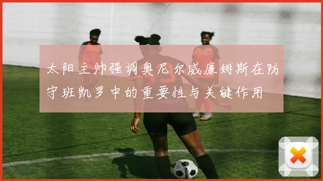 太阳主帅强调奥尼尔威廉姆斯在防守班凯罗中的重要性与关键作用