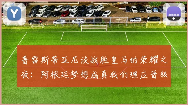 普雷斯蒂亚尼谈战胜皇马的荣耀之夜：阿根廷梦想成真我们理应晋级