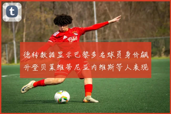 德转数据显示巴黎多名球员身价飙升登贝莱维蒂尼亚内维斯等人表现抢眼