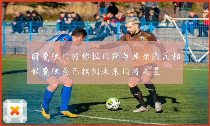 前曼联门将称拉门斯与库尔图瓦相似曼联或已找到未来门将之星