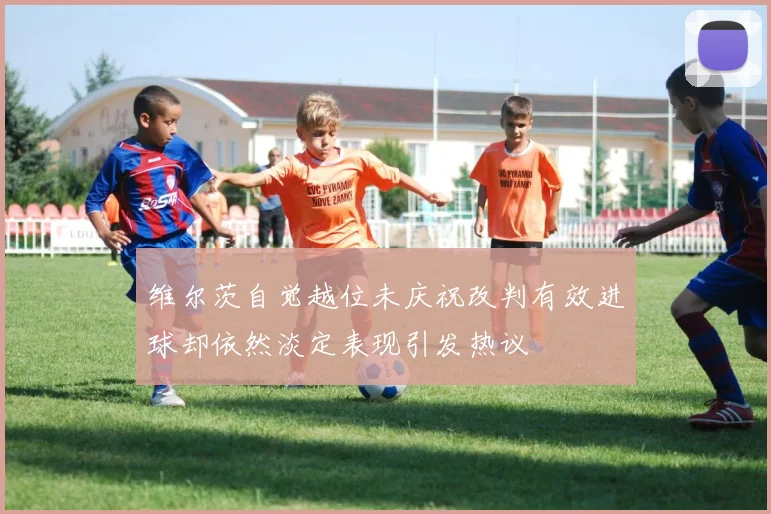 维尔茨自觉越位未庆祝改判有效进球却依然淡定表现引发热议