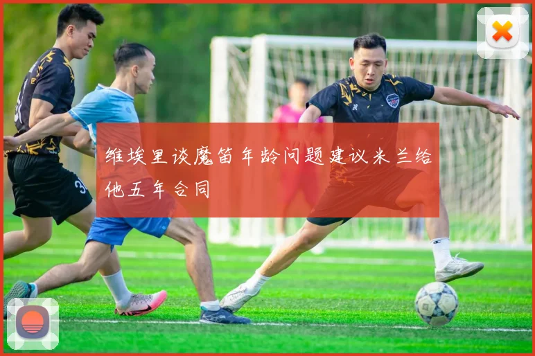 维埃里谈魔笛年龄问题建议米兰给他五年合同