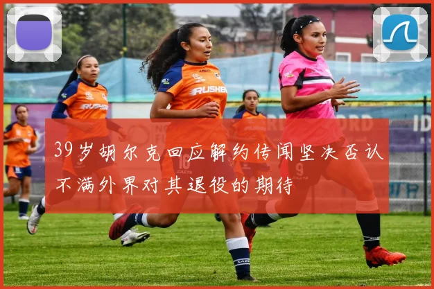 39岁胡尔克回应解约传闻坚决否认不满外界对其退役的期待