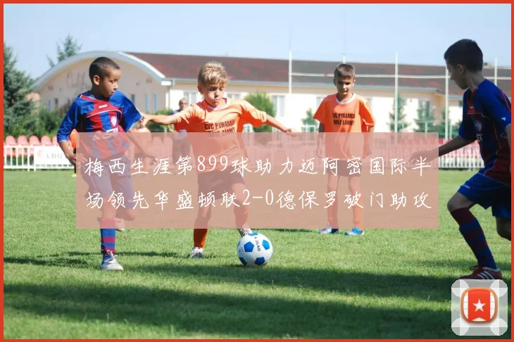 梅西生涯第899球助力迈阿密国际半场领先华盛顿联2-0德保罗破门助攻