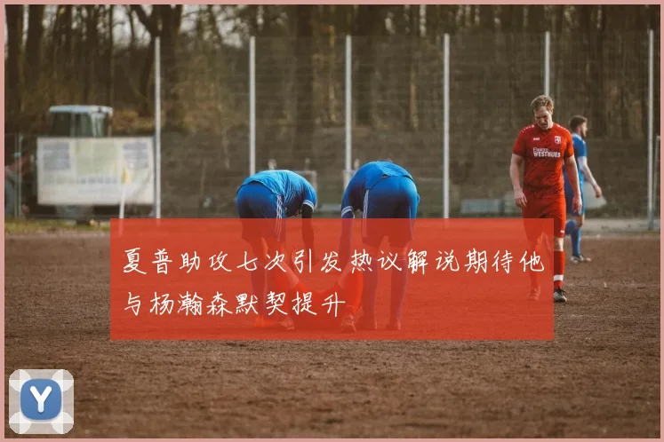 夏普助攻七次引发热议解说期待他与杨瀚森默契提升