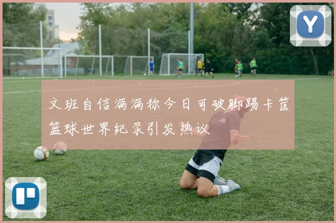 文班自信满满称今日可破脚踢卡筐篮球世界纪录引发热议
