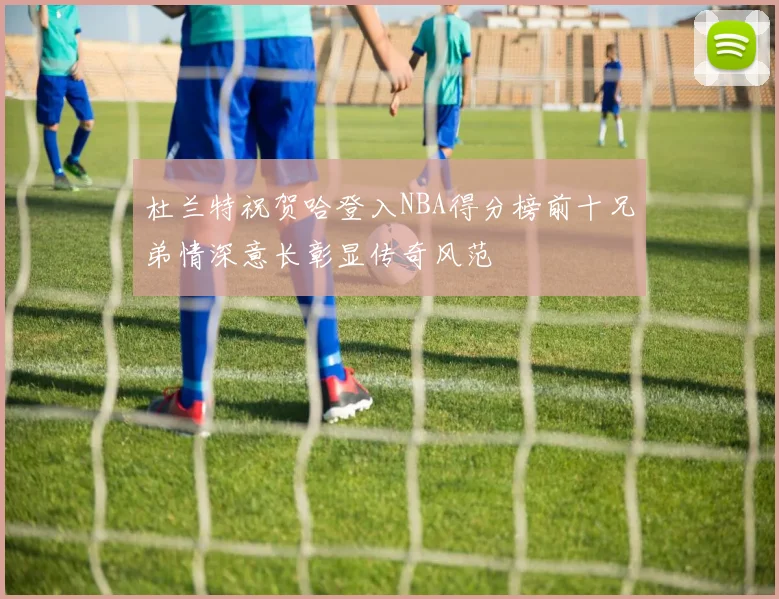 杜兰特祝贺哈登入NBA得分榜前十兄弟情深意长彰显传奇风范