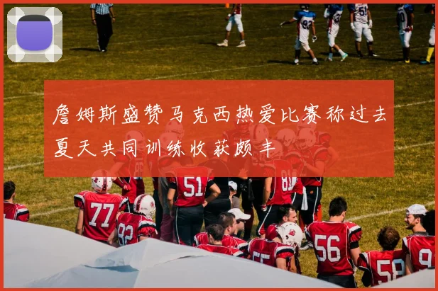 詹姆斯盛赞马克西热爱比赛称过去夏天共同训练收获颇丰